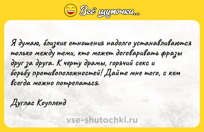 Цитата: Я думаю, близкие отношения надолго устанавливаются только между теми, кто может договаривать фразы друг за друга. К черту драмы, горячий секс и борьбу противоположностей! Дайте мне того, с кем всегда можно потрепаться.Дуглас Коупленд