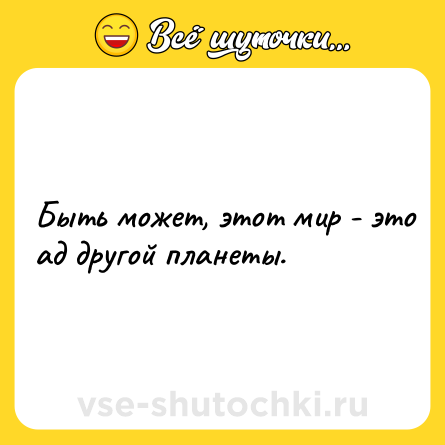 Шутка: Быть может, этот мир - это ад другой планеты.