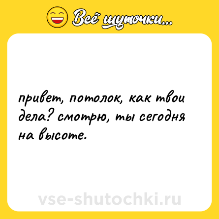 Шутка: привет, потолок, как твои дела? смотрю, ты сегодня на высоте.