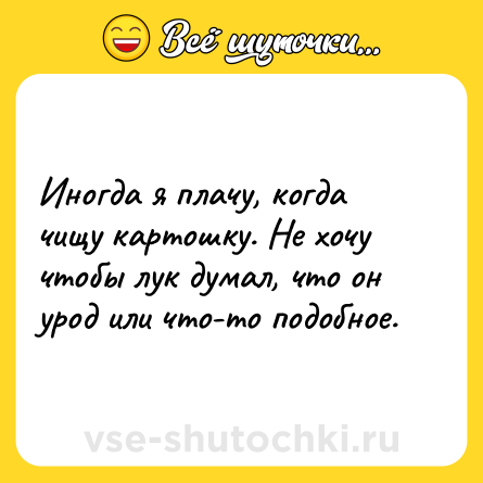 Шутка: Иногда я плачу, когда чищу картошку. Не хочу чтобы лук думал, что он урод или что-то подобное.