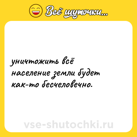 Шутка: уничтожить всё население земли будет как-то бесчеловечно.