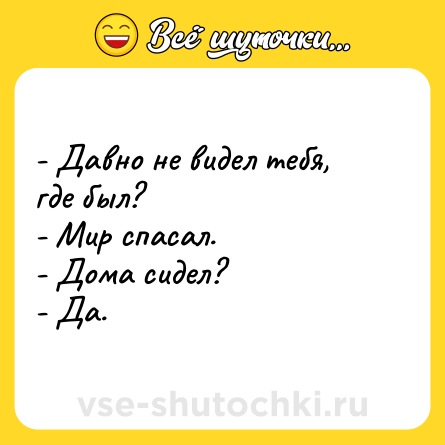 Шутка: - Давно не видел тебя, где был?<br>- Мир спасал.<br>- Дома сидел?<br>- Да.