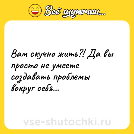 Шутка: Вам скучно жить?! Да вы просто не умеете создавать проблемы вокруг себя...