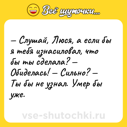 Шутка: — Слушай, Люся, а если бы я тебя изнасиловал, что бы ты сделала? — Обиделась! — Сильно? — Ты бы не узнал. Умер бы уже.