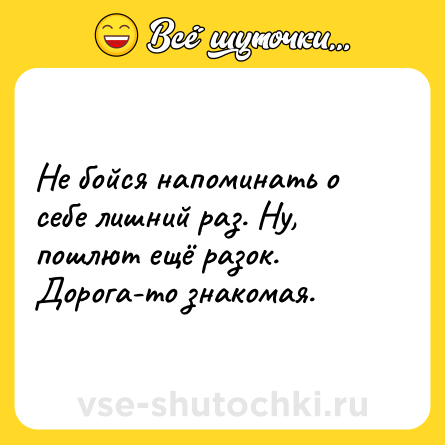 Шутка: Не бойся напоминать о себе лишний раз. Ну, пошлют ещё разок. Дорога-то знакомая.