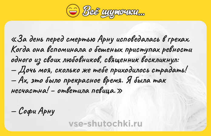Цитата: За день перед смертью Арну исповедалась в грехах. Когда она вспоминала о бешеных приступах ревности одного из своих любовников, священник воскликнул: Дочь моя, сколько же тебе приходилось страдать! Ах, это было прекрасное время. Я была так несчастна! ответила певица.Софи Арну