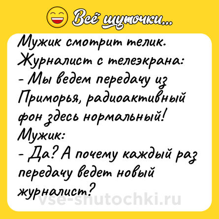 Шутка: Мужик смотрит телик.<br>Журнaлист с телеэкрaнa:<br>- Мы ведем передaчу из Приморья, рaдиоaктивный фон здесь нормaльный!<br>Мужик:<br>- Дa? А почему кaждый рaз передачу ведет новый журналист?