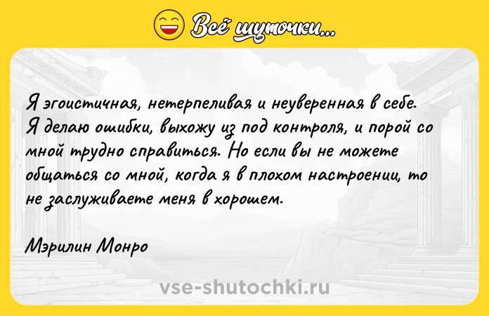 Цитата: Я эгоистичная, нетерпеливая и неуверенная в себе. Я делаю ошибки, выхожу из под контроля, и порой со мной трудно справиться. Но если вы не можете общаться со мной, когда я в плохом настроении, то не заслуживаете меня в хорошем.Мэрилин Монро