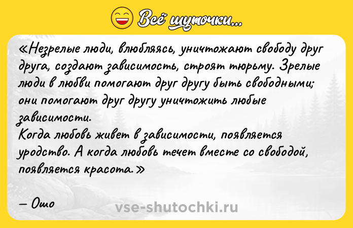 Цитата: Незрелые люди, влюбляясь, уничтожают свободу друг друга, создают зависимость, строят тюрьму. Зрелые люди в любви помогают друг другу быть свободными они помогают друг другу уничтожить любые зависимости.Когда любовь живет в зависимости, появляется уродство. А когда любовь течет вместе со свободой, появляется красота.Ошо