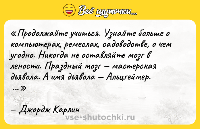 Цитата: Продолжайте учиться. Узнайте больше о компьютерах, ремеслах, садоводстве, о чем угодно. Никогда не оставляйте мозг в лености. Праздный мозг мастерская дьявола . А имя дьявола Альцгеймер. Джордж Карлин