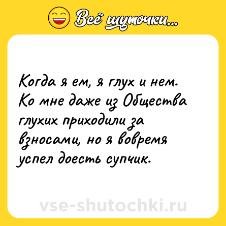Шутка: Когда я ем, я глух и нем. Ко мне даже из Общества глухих приходили за взносами, но я вовремя успел доесть супчик.