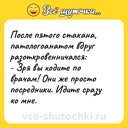 Шутка: После пятого стакана, патологоанатом вдруг разоткровенничался: <br>- Зря вы ходите по врачам! Они же просто посредники. Идите сразу ко мне.  