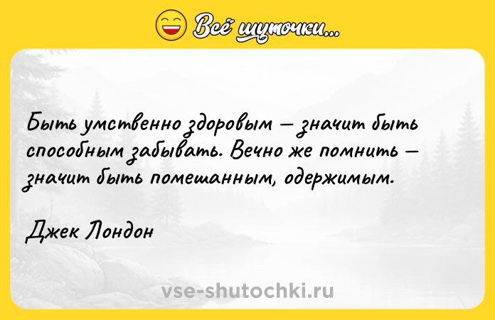 Цитата: Быть умственно здоровым значит быть способным забывать. Вечно же помнить значит быть помешанным, одержимым.Джек Лондон