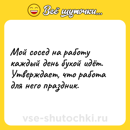 Шутка: Мой сосед на работу каждый день бухой идёт. Утверждает, что работа для него праздник.