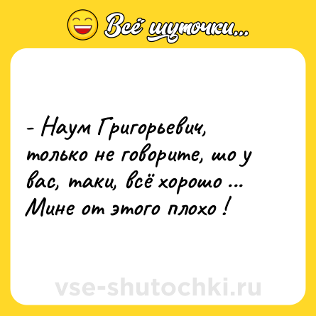 Шутка: - Наум Григорьевич, только не говорите, шо у вас, таки, всё хорошо ... Мине от этого плохо !