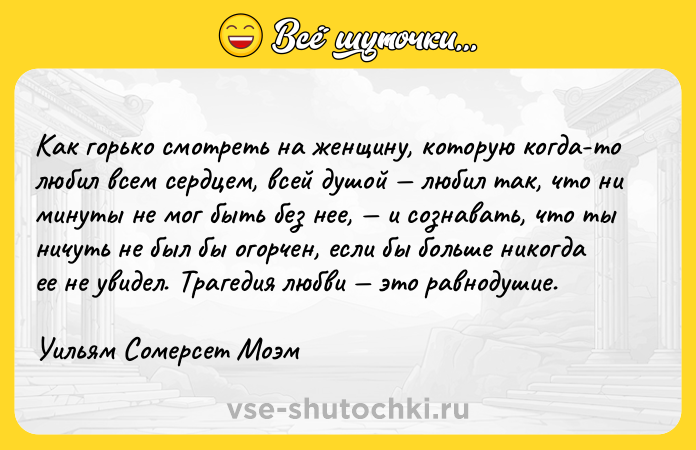 Цитата: Как горько смотреть на женщину, которую когда-то любил всем сердцем, всей душой любил так, что ни минуты не мог быть без нее, и сознавать, что ты ничуть не был бы огорчен, если бы больше никогда ее не увидел. Трагедия любви это равнодушие.Уильям Сомерсет Моэм