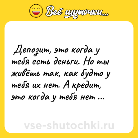 Шутка:  Депозит, это когда у тебя есть деньги. Но ты живёшь так, как будто у тебя их нет. А кредит, это когда у тебя нет денег. Но ты живешь так, как будто они у тебя есть.  