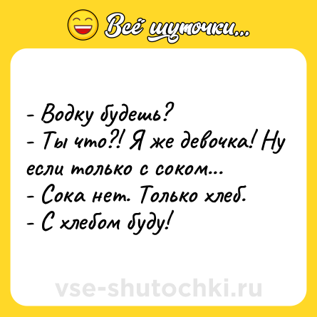 Шутка: - Водку будешь? <br>- Ты что?! Я же девочка! Ну если только с соком... <br>- Сока нет. Только хлеб. <br>- С хлебом буду!