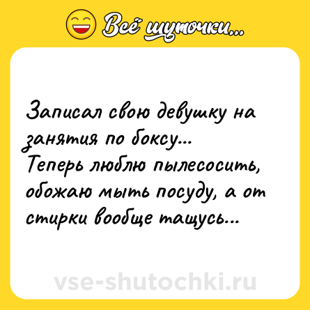 Шутка: Записал свою девушку на занятия по боксу... Теперь люблю пылесосить, обожаю мыть посуду, а от стирки вообще тащусь...