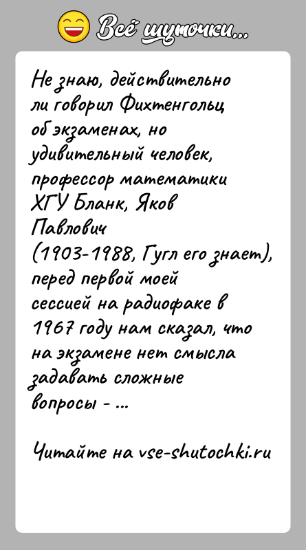 История: Не знаю, действительно ли говорил Фихтенгольц об экзаменах, ноудивительный человек, профессор математики ХГУ Бланк, Яков Павлович(1903-1988, Гугл его знает), перед