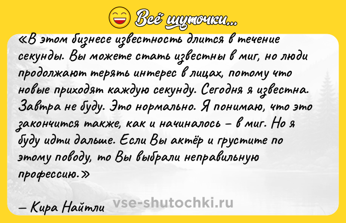 Цитата: В этом бизнесе известность длится в течение секунды. Вы можете стать известны в миг, но люди продолжают терять интерес в лицах, потому что новые приходят каждую секунду. Сегодня я известна. Завтра не буду. Это нормально. Я понимаю, что это закончится также, как и начиналось в миг. Но я буду идти дальше. Если Вы актёр и грустите по этому поводу, то Вы выбрали неправильную профессию.Кира Найтли