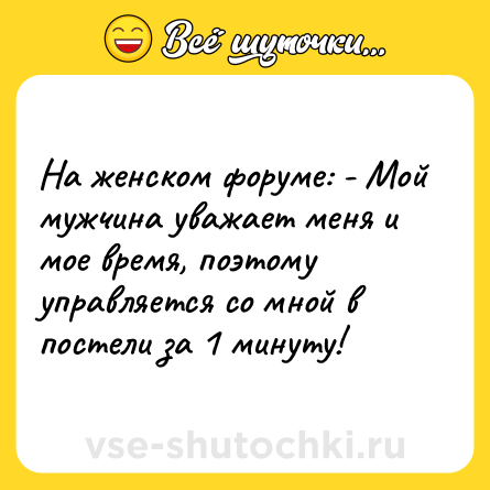 Шутка: На женском форуме: - Мой мужчина уважает меня и мое время, поэтому управляется со мной в постели за 1 минуту!