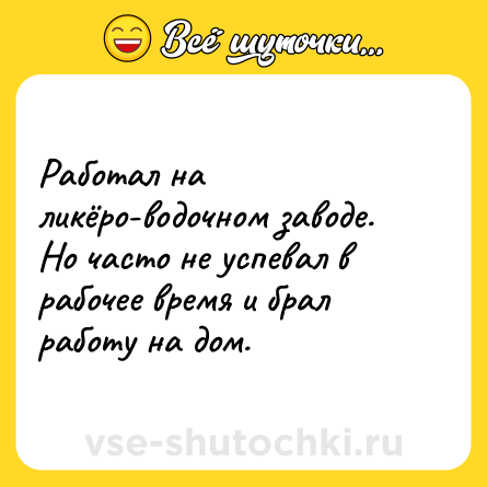 Шутка: Работал на ликёро-водочном заводе. Но часто не успевал в рабочее время и брал работу на дом.
