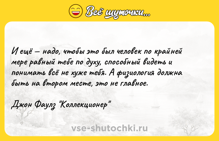 Цитата: И ещё надо, чтобы это был человек по крайней мере равный тебе по духу, способный видеть и понимать всё не хуже тебя. А физиология должна быть на втором месте, это не главное.Джон Фаулз Коллекционер
