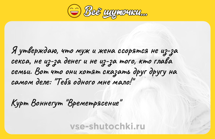 Цитата: Я утверждаю, что муж и жена ссорятся не из-за секса, не из-за денег и не из-за того, кто глава семьи. Вот что они хотят сказать друг другу на самом деле: Тебя одного мне мало! Курт Воннегут Времетрясение