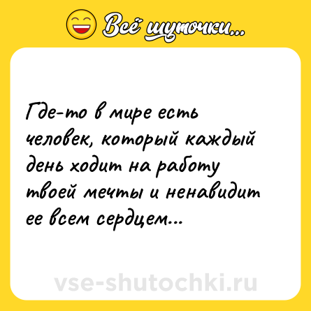 Шутка: Где-то в мире есть человек, который каждый день ходит на работу твоей мечты и ненавидит ее всем сердцем...
