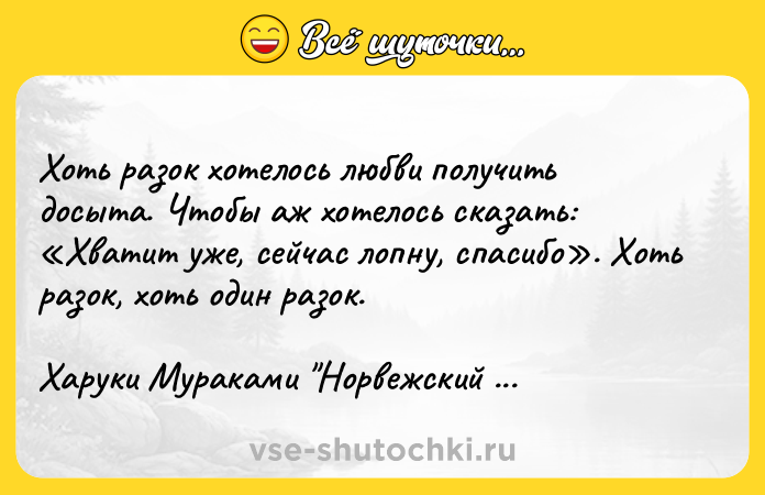 Цитата: Хоть разок хотелось любви получить досыта. Чтобы аж хотелось сказать: Хватит уже, сейчас лопну, спасибо . Хоть разок, хоть один разок.Харуки Мураками Норвежский лес