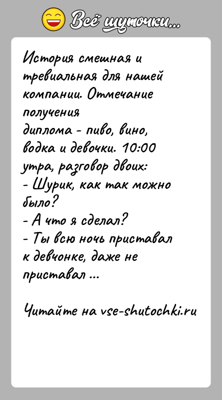 История: История смешная и тревиальная для нашей компании. Отмечание получениядиплома - пиво, вино, водка и девочки. 10:00 утра, разговор двоих:- Шурик,