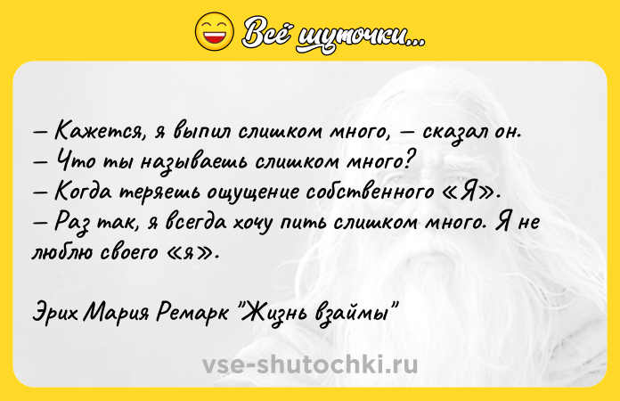 Цитата: Кажется, я выпил слишком много, сказал он. Что ты называешь слишком много? Когда теряешь ощущение собственного Я . Раз так, я всегда хочу пить слишком много. Я не люблю своего я .Эрих Мария Ремарк Жизнь взаймы