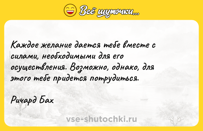 Цитата: Каждое желание дается тебе вместе с силами, необходимыми для его осуществления. Возможно, однако, для этого тебе придется потрудиться.Ричард Бах