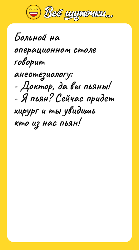 Шутка: Больной на операционном столе говорит анестезиологу:- Доктор, да вы пьяны!- Я пьян? Сейчас придет хирург и ты увидишь кто из нас пьян!