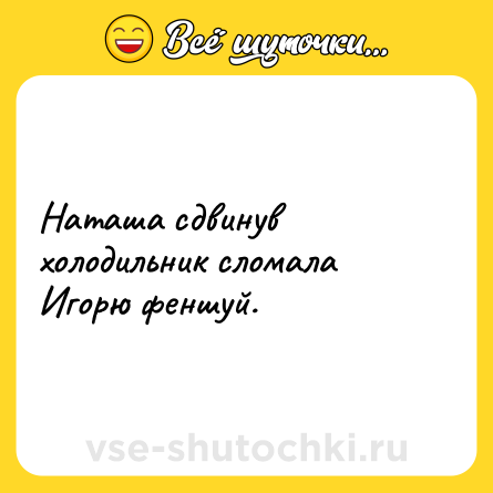 Шутка: Наташа сдвинув холодильник сломала Игорю феншуй.
