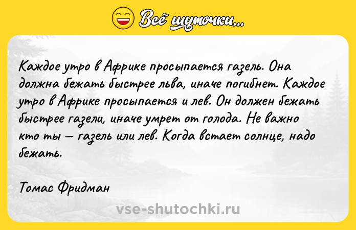 Цитата: Каждое утро в Африке просыпается газель. Она должна бежать быстрее льва, иначе погибнет. Каждое утро в Африке просыпается и лев. Он должен бежать быстрее газели, иначе умрет от голода. Не важно кто ты газель или лев. Когда встает солнце, надо бежать.Томас Фридман