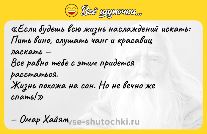 Цитата: Если будешь всю жизнь наслаждений искать:Пить вино, слушать чанг и красавиц ласкать Все равно тебе с этим придется расстаться.Жизнь похожа на сон. Но не вечно же спать!Омар Хайям