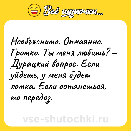 Шутка: Необъяснимо. Отчаянно. Громко. Ты меня любишь? – Дурацкий вопрос. Если уйдешь, у меня будет ломка. Если останешься, то передоз.