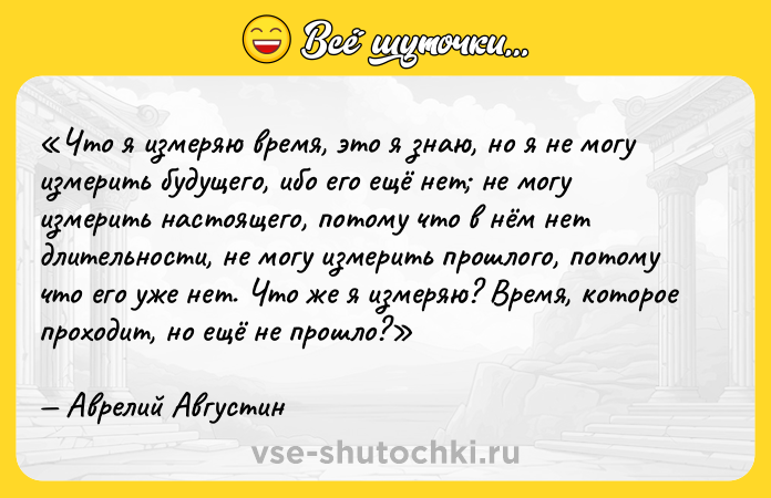 Цитата: Что я измеряю время, это я знаю, но я не могу измерить будущего, ибо его ещё нет не могу измерить настоящего, потому что в нём нет длительности, не могу измерить прошлого, потому что его уже нет. Что же я измеряю? Время, которое проходит, но ещё не прошло?Аврелий Августин