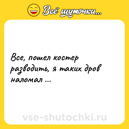 Шутка: Все, пошел костер разводить, я таких дров наломал …