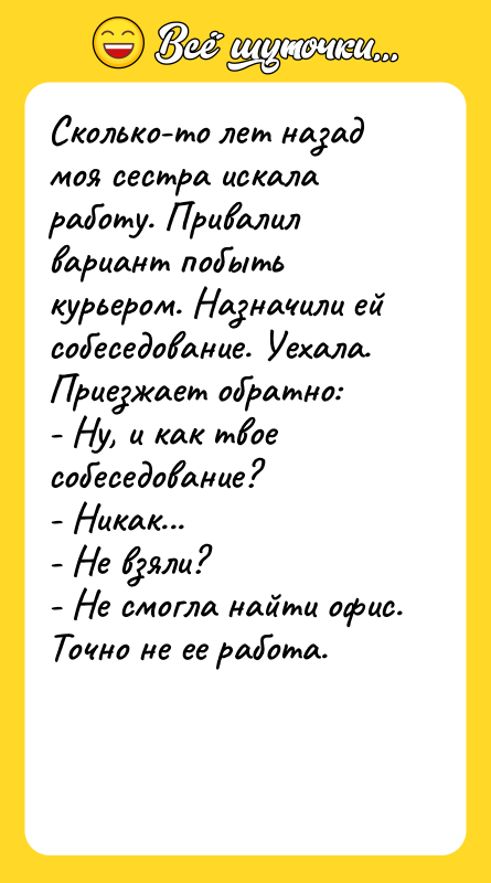 Шутка: Сколько-то лет назад моя сестра искала работу. Привалил вариант побыть курьером. Назначили ей собеседование. Уехала. Приезжает обратно:- Ну, и как твое собеседование?- Никак...- Не взяли?- Не смогла найти офис.Точно не ее работа.