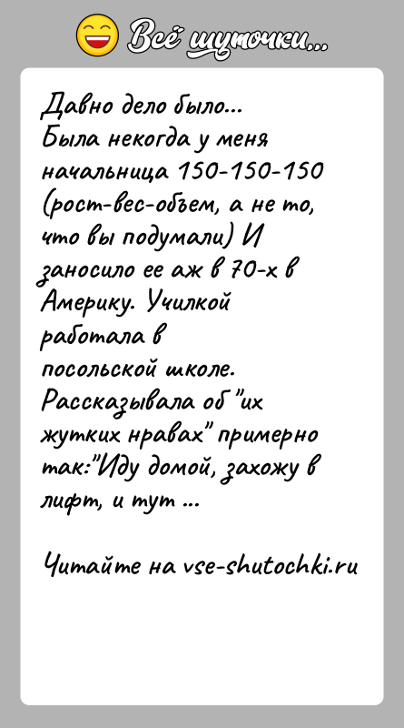 История: Давно дело было...Была некогда у меня начальница 150-150-150 (рост-вес-объем, а не то,что вы подумали) И заносило ее аж в 70-х