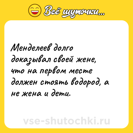 Шутка: Менделеев долго доказывал своей жене, что на первом месте должен стоять водород, а не жена и дети.
