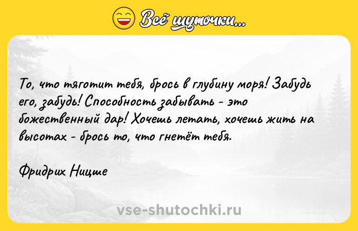 Цитата: То, что тяготит тебя, брось в глубину моря! Забудь его, забудь! Способность забывать - это божественный дар! Хочешь летать, хочешь жить на высотах - брось то, что гнетёт тебя.Фридрих Ницше