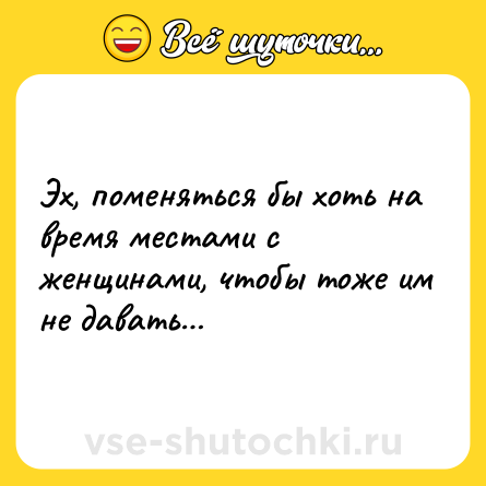 Шутка: Эх, поменяться бы хоть на время местами с женщинами, чтобы тоже им не давать…
