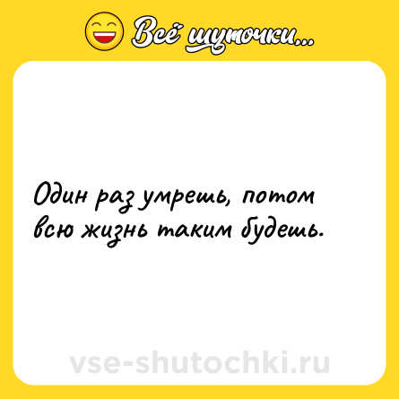 Шутка: Один раз умрешь, потом всю жизнь таким будешь.
