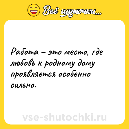 Шутка: Работа – это место, где любовь к родному дому проявляется особенно сильно.