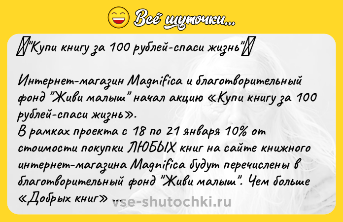 Цитата: Купи книгу за 100 рублей-спаси жизнь Интернет-магазин Magnifica и благотворительный фонд Живи малыш начал акцию Купи книгу за 100 рублей-спаси жизнь . В рамках проекта с 18 по 21 января 10 от стоимости покупки ЛЮБЫХ книг на сайте книжного интернет-магазина Magnifica будут перечислены в благотворительный фонд Живи малыш . Чем больше Добрых книг в вашей