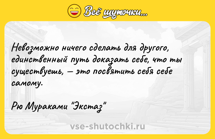 Цитата: Невозможно ничего сделать для другого, единственный путь доказать себе, что ты существуешь, это посвятить себя себе самому.Рю Мураками Экстаз